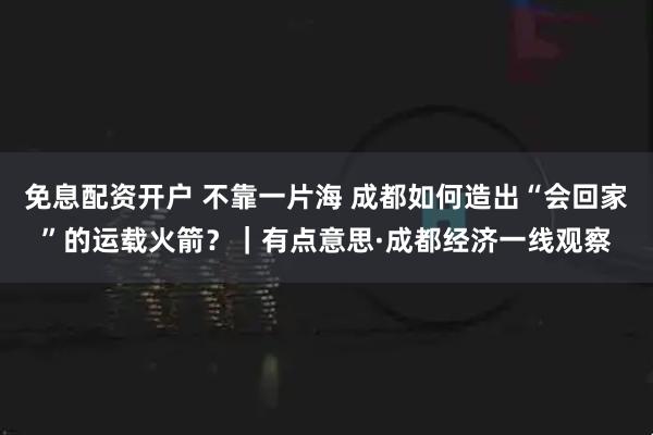 免息配资开户 不靠一片海 成都如何造出“会回家”的运载火箭？｜有点意思·成都经济一线观察