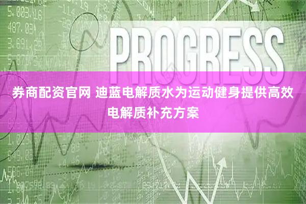 券商配资官网 迪蓝电解质水为运动健身提供高效电解质补充方案