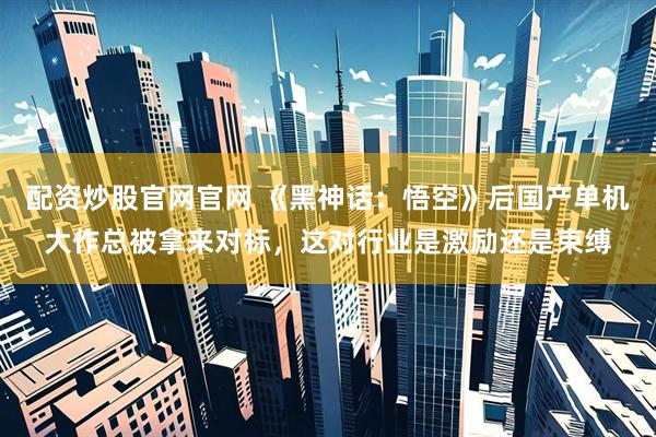 配资炒股官网官网 《黑神话：悟空》后国产单机大作总被拿来对标，这对行业是激励还是束缚