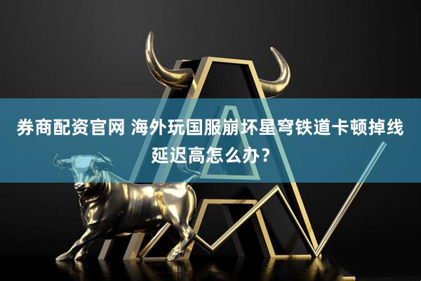 券商配资官网 海外玩国服崩坏星穹铁道卡顿掉线延迟高怎么办？