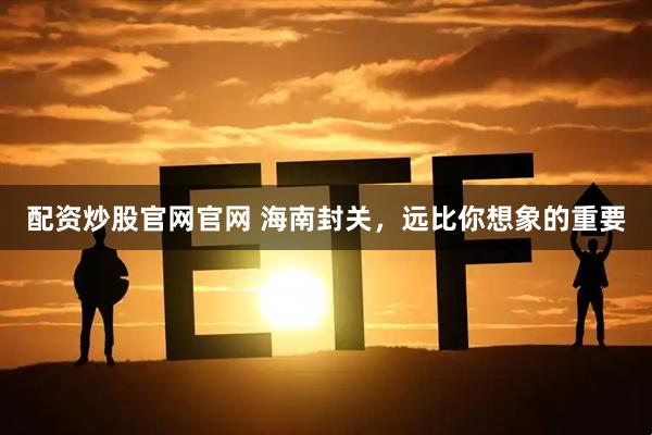 配资炒股官网官网 海南封关，远比你想象的重要