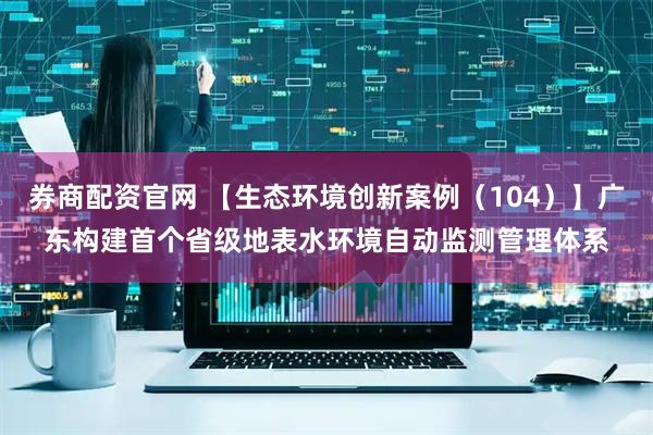 券商配资官网 【生态环境创新案例（104）】广东构建首个省级地表水环境自动监测管理体系
