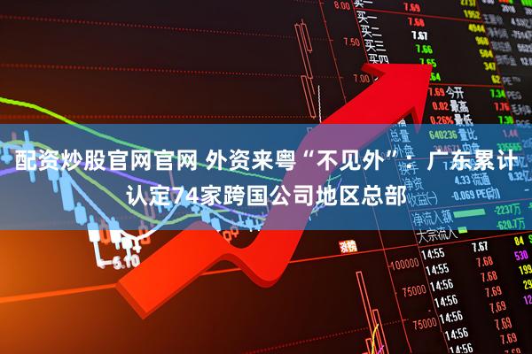 配资炒股官网官网 外资来粤“不见外”：广东累计认定74家跨国公司地区总部