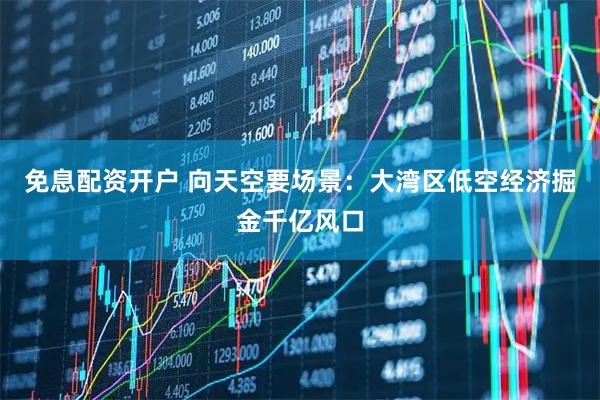 免息配资开户 向天空要场景：大湾区低空经济掘金千亿风口