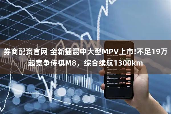 券商配资官网 全新插混中大型MPV上市!不足19万起竞争传祺M8，综合续航1300km