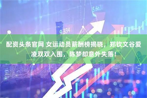 配资头条官网 女运动员薪酬榜揭晓，郑钦文谷爱凌双双入围，陈梦却意外失落！