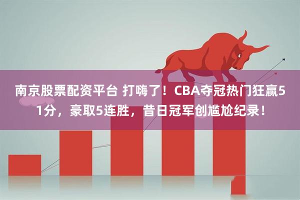 南京股票配资平台 打嗨了！CBA夺冠热门狂赢51分，豪取5连胜，昔日冠军创尴尬纪录！