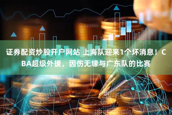 证券配资炒股开户网站 上海队迎来1个坏消息！CBA超级外援，因伤无缘与广东队的比赛