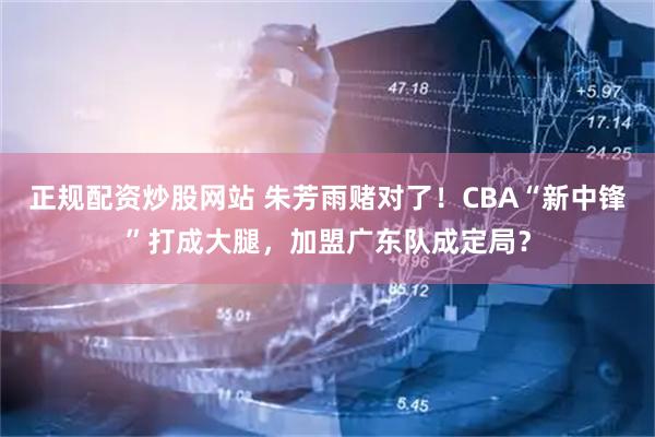 正规配资炒股网站 朱芳雨赌对了！CBA“新中锋”打成大腿，加盟广东队成定局？