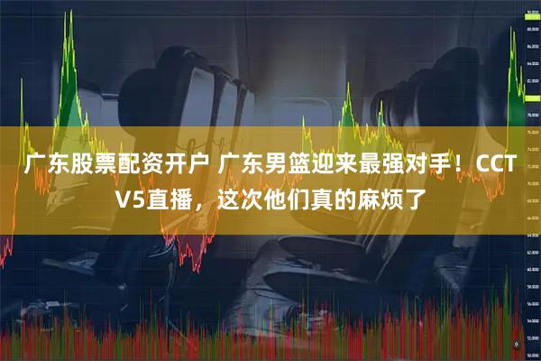 广东股票配资开户 广东男篮迎来最强对手！CCTV5直播，这次他们真的麻烦了