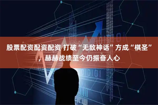 股票配资配资配资 打破“无敌神话”方成“棋圣”，赫赫战绩至今仍振奋人心