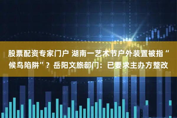 股票配资专家门户 湖南一艺术节户外装置被指“候鸟陷阱”？岳阳文旅部门：已要求主办方整改