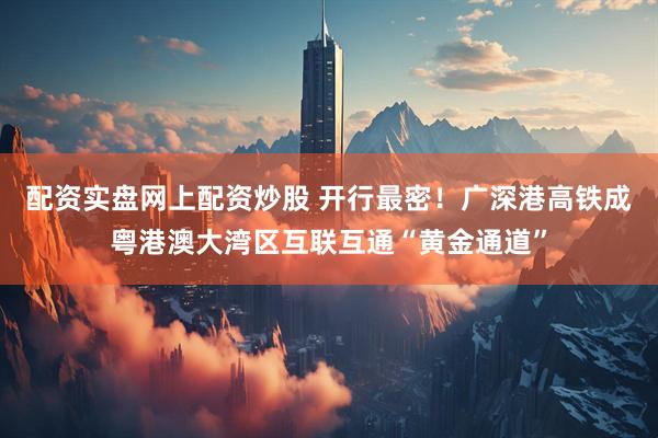 配资实盘网上配资炒股 开行最密！广深港高铁成粤港澳大湾区互联互通“黄金通道”