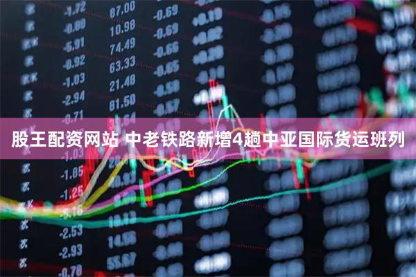 股王配资网站 中老铁路新增4趟中亚国际货运班列