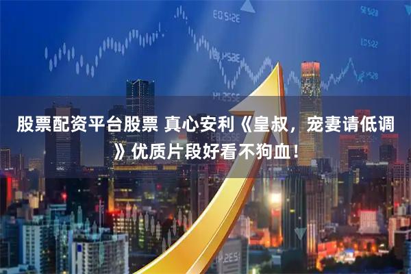 股票配资平台股票 真心安利《皇叔，宠妻请低调》优质片段好看不狗血！