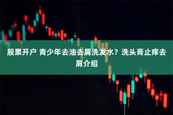 股票开户 青少年去油去屑洗发水？洗头膏止痒去屑介绍