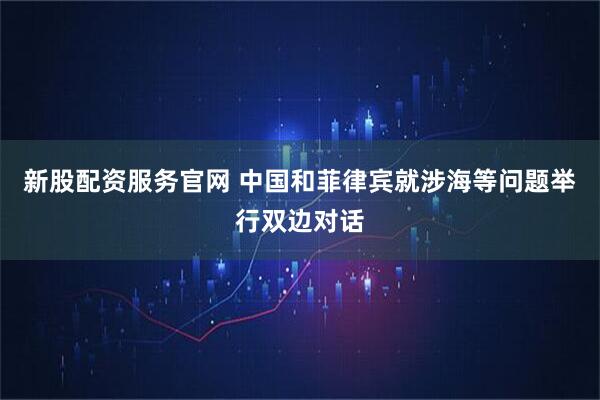 新股配资服务官网 中国和菲律宾就涉海等问题举行双边对话
