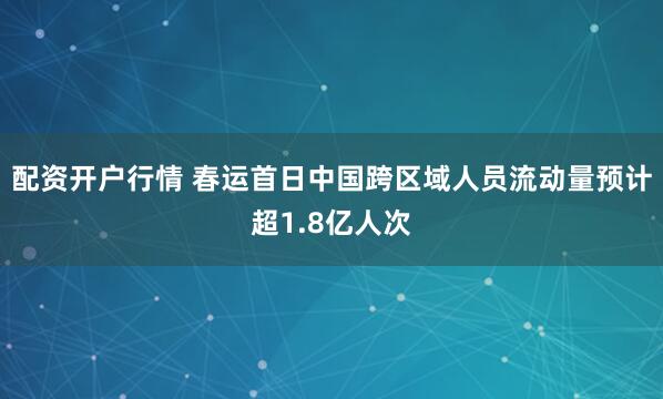 配资开户行情 春运首日中国跨区域人员流动量预计超1.8亿人次
