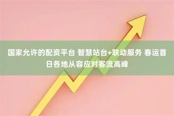 国家允许的配资平台 智慧站台+联动服务 春运首日各地从容应对客流高峰
