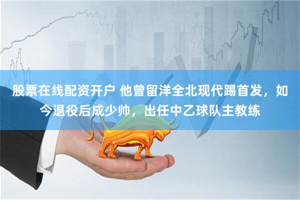 股票在线配资开户 他曾留洋全北现代踢首发，如今退役后成少帅，出任中乙球队主教练