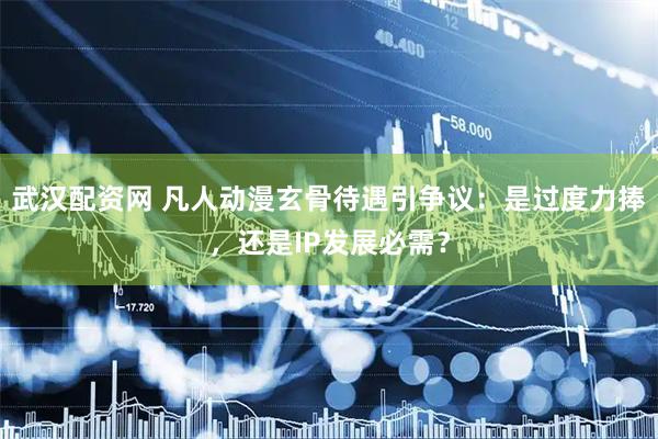 武汉配资网 凡人动漫玄骨待遇引争议：是过度力捧，还是IP发展必需？