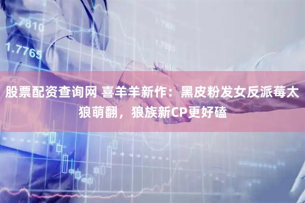 股票配资查询网 喜羊羊新作：黑皮粉发女反派莓太狼萌翻，狼族新CP更好磕