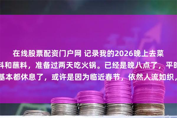 在线股票配资门户网 记录我的2026晚上去菜市场附近买了点火锅底料和蘸料，准备过两天吃火锅。已经是晚八点了，平时这个时候，店铺基本都休息了，或许是因为临近春节，依然人流如织，很多去买熟食的，买菜的 ，买馒头的顾客。