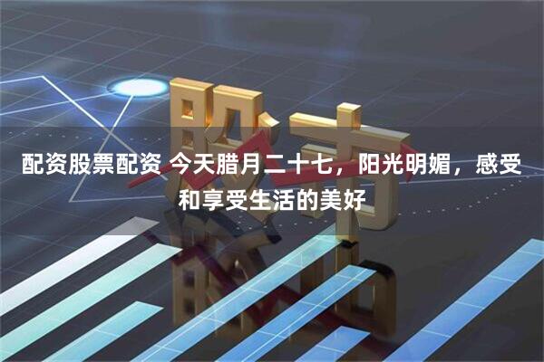 配资股票配资 今天腊月二十七，阳光明媚，感受和享受生活的美好