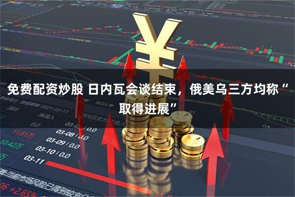 免费配资炒股 日内瓦会谈结束，俄美乌三方均称“取得进展”