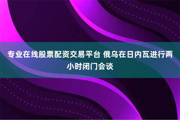 专业在线股票配资交易平台 俄乌在日内瓦进行两小时闭门会谈