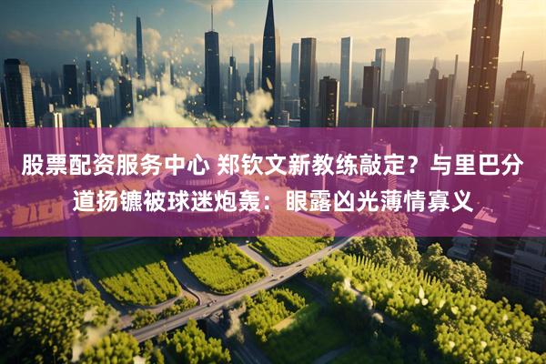 股票配资服务中心 郑钦文新教练敲定？与里巴分道扬镳被球迷炮轰：眼露凶光薄情寡义