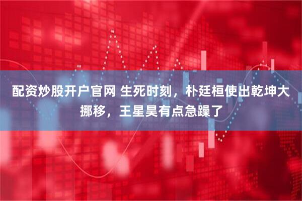配资炒股开户官网 生死时刻，朴廷桓使出乾坤大挪移，王星昊有点急躁了