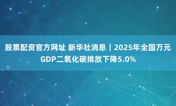 股票配资官方网址 新华社消息｜2025年全国万元GDP二氧化碳排放下降5.0%