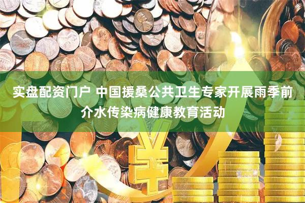 实盘配资门户 中国援桑公共卫生专家开展雨季前介水传染病健康教育活动
