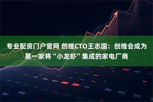 专业配资门户官网 创维CTO王志国：创维会成为第一家将“小龙虾”集成的家电厂商