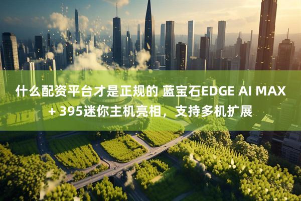 什么配资平台才是正规的 蓝宝石EDGE AI MAX+ 395迷你主机亮相，支持多机扩展