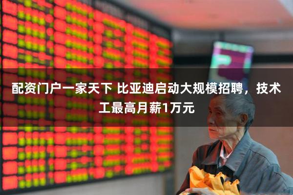 配资门户一家天下 比亚迪启动大规模招聘，技术工最高月薪1万元
