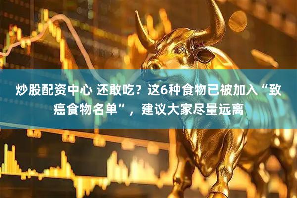 炒股配资中心 还敢吃？这6种食物已被加入“致癌食物名单”，建议大家尽量远离