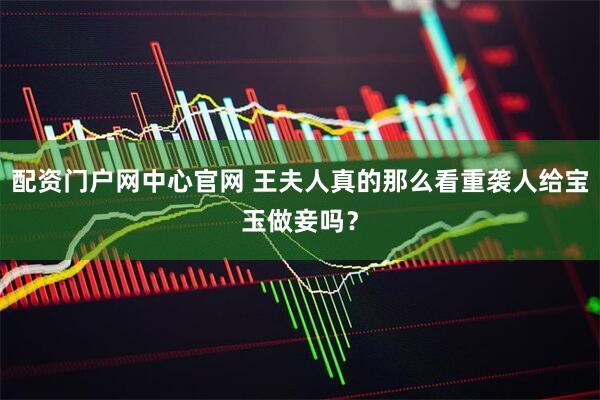 配资门户网中心官网 王夫人真的那么看重袭人给宝玉做妾吗？