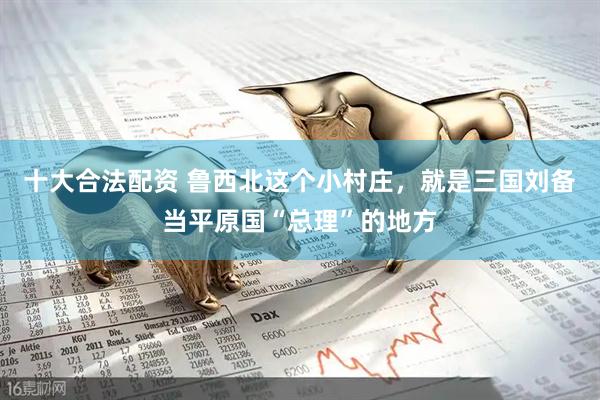 十大合法配资 鲁西北这个小村庄，就是三国刘备当平原国“总理”的地方