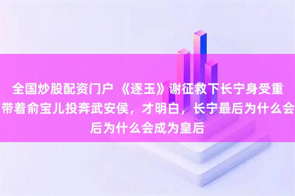 全国炒股配资门户 《逐玉》谢征救下长宁身受重伤，赵询带着俞宝儿投奔武安侯，才明白，长宁最后为什么会成为皇后