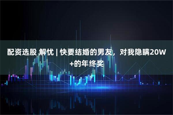 配资选股 解忧 | 快要结婚的男友，对我隐瞒20W+的年终奖