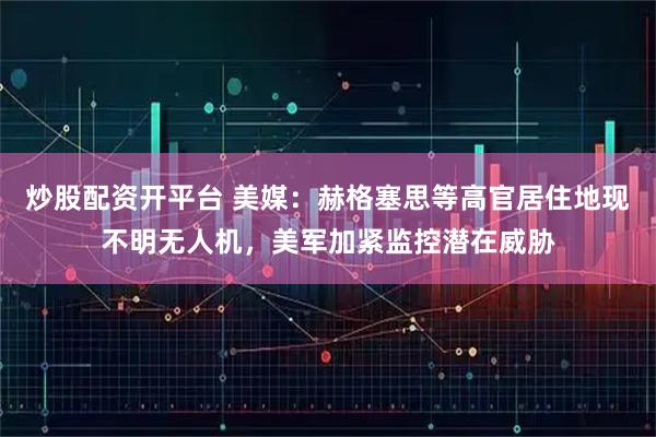 炒股配资开平台 美媒：赫格塞思等高官居住地现不明无人机，美军加紧监控潜在威胁