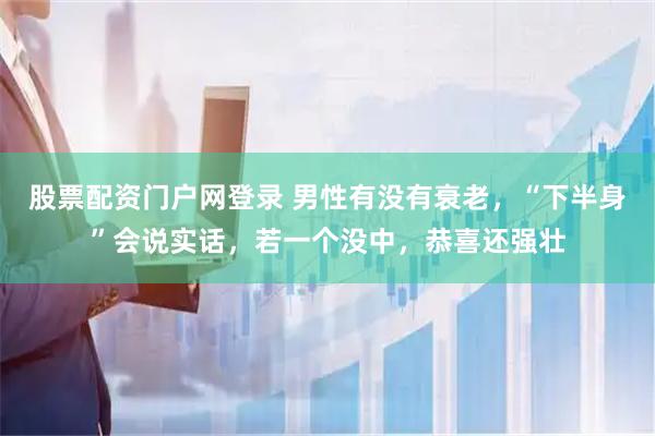 股票配资门户网登录 男性有没有衰老，“下半身”会说实话，若一个没中，恭喜还强壮