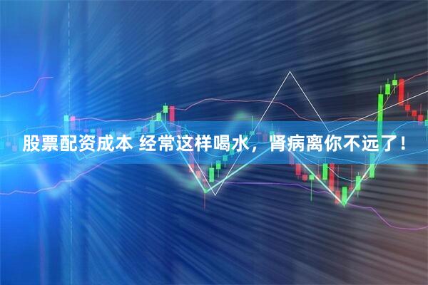 股票配资成本 经常这样喝水，肾病离你不远了！