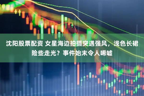 沈阳股票配资 女星海边拍摄突遇强风，浅色长裙险些走光？事件始末令人唏嘘