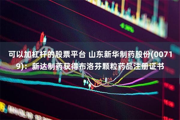 可以加杠杆的股票平台 山东新华制药股份(00719)：新达制药获得布洛芬颗粒药品注册证书