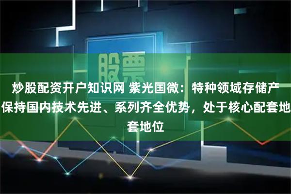 炒股配资开户知识网 紫光国微：特种领域存储产品保持国内技术先进、系列齐全优势，处于核心配套地位
