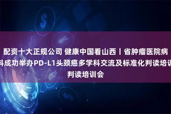 配资十大正规公司 健康中国看山西丨省肿瘤医院病理科成功举办PD-L1头颈癌多学科交流及标准化判读培训会