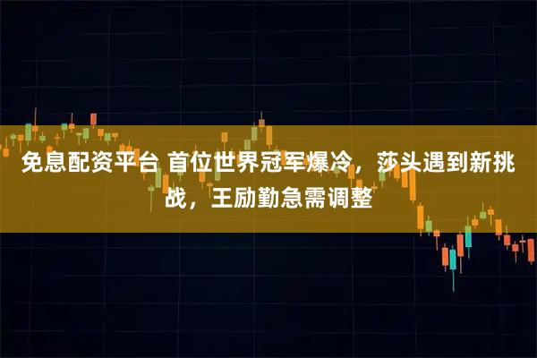 免息配资平台 首位世界冠军爆冷，莎头遇到新挑战，王励勤急需调整